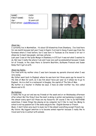 NAME :               CAIN
FIRST NAME :         Victor
Age :                16 years old
Email adress : clash4@hotmail.fr




About me :
I currently live in Montmélian. it’s about 20 kilometres from Chambery. I’ve lived here
for one month because last year I was in Cognin. I arrived in Savoy 4 years ago from the
Pyrenees where I lived before; but I was born in Toulouse so I’ve moved a lot but it
allows me to meet new people and new cultures.
Last year I was at the lycée Monge in Chambery in STI but it was not what I wanted to
do. But now I really like where I am and I was very well accommodated because I made
lot of friends, in the class there is Corentin Bourlière, Guillaume Francois and Susan
Kemp that I get on with.

About my family :
I’ve lived with my mother since I was born because my parents divorced when I was
very young.
My father went back to England, where he was born but three years ago he moved to
the Isle of Man for work, so I see him about twice per year so it allows me to go to
England . He is a chef in a restaurant in Douglas, the capital of The Isle of Man.
My mother is a teacher in Challes les eaux. I have an older brother too, he’s called
Maxim and is 22.

My Hobbies:
I really like to go out and see my friends at the week end or on Wednesday afternoon
after school. But the thing I love the most is skiing in winter and swimming in summer. I
like almost every sport but those are my favourite. Of course I like to do NOTHING
sometimes, I mean things like playing on my computer but I like to read too. Going to
school is not my passion but I like some subjects like : English German or French.
Music: I don’t listen very much to music but I like almost everything except French rap.
My future: My biggest ambition is to become animal reporter because I really like to
travel and to be in contact with animals.
 