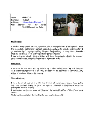 Name:       CHANVIN
Surname:    Thibault
Address:    thib-mediator@hotmail.fr
Mail   address:    Rue    des   écoles
            73390 Chamoux sur Gelon




My Hobbies:

I practice many sports. In club, I practice judo. I’ have practiced it for 8 years, I have
the brown belt. I often play football, basketball, rugby...with friends. And in winter, I
go snowboarding. I began paragliding this year, I enjoy flying, it’s really super. So week-
ends and holidays, I often go flying with my paragliding club.
I love seeing my friends, doing activities with them like going to lakes in the summer,
going to the cinema, and going to parties all night with them

My Family:

I live in a little apartment with my parents, my brother and my sister. My older brother
is 18 and my younger sister is 13. They are easy but my apartment is very small... My
village is small too, I live in the country

More about me:

I listen to lots of music, I love it! I like all kinds of music: rock, reggae, ska, pop, hip
hop... And I’ve been playing the guitar for 6 years. I have only a folk guitar. I think that
playing the guitar is relaxing
I watch many movies, my favourite films are “the butterfly effect”, “Slevin” and many
others
My favourite meal is tartiflette. It’s the best meal in the world!!
 