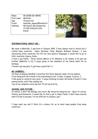 Name          DE GOER DE HERVE
First name    Mathilde
Age           15 years old
E mail        mathilde_degoer@hotmail.fr
Address       58 Chemin des Chassettes
              73 190 CHALLES-LES-
              EAUX




INFORMATIONS ABOUT ME :

My name is Mathilde, I was born in January 1995. I have always lived in Savoie but I
visited many countries : Spain, Germany, Italy, Belgium, Rumania, Greece... I love
discovering other countries, but I’m not very good at languages. I would like to go to
USA, Australia, Cyprus, India...
I have a big family : Three sisters (Marie is 21, Blandine is 18, Amélie is 5) and one
brother (Baptiste is 11). I enjoy going to see members of my family when I’m on
holidays.
I haven’t got any pets. I just have a gold fish ! ;)

MY HOBBIES :
I’m keen on playing Handball. I practise this three days per week. It’s my passion.
I love being with my friends to do everything (to eat, to play, to speak, to party...).
I like going to concerts very much : I enjoy listening to music (all kinds of music). I love
seeing movies, and I like reading too.
I go on my computer every day but it’s not my priority.

SCHOOL AND FUTURE :
At school, I don’t like Biology very much. My favourite subjects are : Sport of course,
History and Economics. I would like to find a job in these fields. I don’t know exactly
what I’d like to become, it’s too difficult to choose a job !



I hope meet you and I think it’s a chance for us to meet many people from many
countries !
 