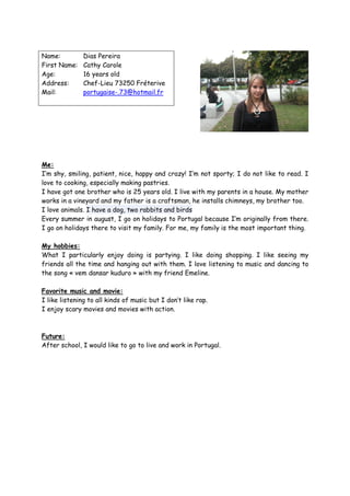 Name:          Dias Pereira
First Name:    Cathy Carole
Age:           16 years old
Address:       Chef-Lieu 73250 Fréterive
Mail:          portugaise-.73@hotmail.fr




Me:
I’m shy, smiling, patient, nice, happy and crazy! I’m not sporty; I do not like to read. I
love to cooking, especially making pastries.
I have got one brother who is 25 years old. I live with my parents in a house. My mother
works in a vineyard and my father is a craftsman, he installs chimneys, my brother too.
I love animals. I have a dog, two rabbits and birds
Every summer in august, I go on holidays to Portugal because I’m originally from there.
I go on holidays there to visit my family. For me, my family is the most important thing.

My hobbies:
What I particularly enjoy doing is partying. I like doing shopping. I like seeing my
friends all the time and hanging out with them. I love listening to music and dancing to
the song « vem dansar kuduro » with my friend Emeline.

Favorite music and movie:
I like listening to all kinds of music but I don’t like rap.
I enjoy scary movies and movies with action.



Future:
After school, I would like to go to live and work in Portugal.
 