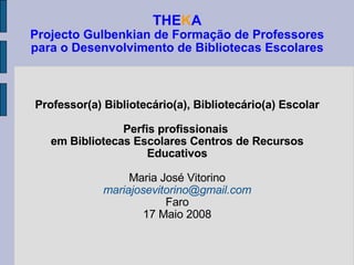 THE K A Projecto Gulbenkian de Formação de Professores para o Desenvolvimento de Bibliotecas Escolares Professor(a) Bibliotecário(a), Bibliotecário(a) Escolar Perfis profissionais  em Bibliotecas Escolares Centros de Recursos Educativos Maria José Vitorino [email_address] Faro 17 Maio 2008 