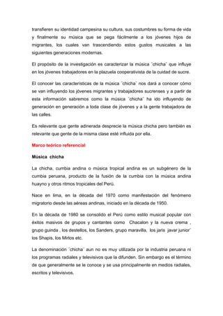 transfieren su identidad campesina su cultura, sus costumbres su forma de vida
y finalmente su música que se pega fácilmente a los jóvenes hijos de
migrantes, los cuales van trascendiendo estos gustos musicales a las
siguientes generaciones modernas.
El propósito de la investigación es caracterizar la música ¨chicha¨ que influye
en los jóvenes trabajadores en la plazuela cooperativista de la cuidad de sucre.
El conocer las características de la música ¨chicha¨ nos dará a conocer cómo
se van influyendo los jóvenes migrantes y trabajadores sucrenses y a partir de
esta información sabremos como la música ¨chicha¨ ha ido influyendo de
generación en generación a toda clase de jóvenes y a la gente trabajadora de
las calles.
Es relevante que gente adinerada desprecie la música chicha pero también es
relevante que gente de la misma clase esté influida por ella.
Marco teórico referencial
Música chicha
La chicha, cumbia andina o música tropical andina es un subgénero de la
cumbia peruana, producto de la fusión de la cumbia con la música andina
huayno y otros ritmos tropicales del Perú.
Nace en lima, en la década del 1970 como manifestación del fenómeno
migratorio desde las aéreas andinas, iniciado en la década de 1950.
En la década de 1980 se consolido el Perú como estilo musical popular con
éxitos masivos de grupos y cantantes como Chacalon y la nueva crema ,
grupo guinda , los destellos, los Sanders, grupo maravilla, los jaris javar junior¨
los Shapis, los Mirlos etc.
La denominación ¨chicha¨ aun no es muy utilizada por la industria peruana ni
los programas radiales y televisivos que la difunden. Sin embargo es el término
de que generalmente se le conoce y se usa principalmente en medios radiales,
escritos y televisivos.
 