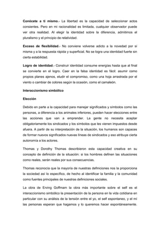 Conócete a ti mismo.- La libertad es la capacidad de seleccionar actos
consientes. Pero en mi racionalidad es limitada, cualquier observador puede
ver otra realidad. Al elegir la identidad sobre la diferencia, admitimos el
pluralismo y el principio de relatividad.
Exceso de flexibilidad.- No conviene volverse adicto a la novedad por sí
misma y a la respuesta rápida y superficial. No se logra una identidad fuerte sin
cierta estabilidad.
Logro de identidad.- Construir identidad consume energías hasta que al final
se convierte en el logro. Caer en la falsa identidad es fácil: asumir como
propios planes ajenos, eludir el compromiso, como una hoja arrastrada por el
viento o cambiar de colores según la ocasión, como el camaleón.
Interaccionismo simbólico
Elección
Debido en parte a la capacidad para manejar significados y símbolos como las
personas, a diferencia a los animales inferiores, pueden hacer elecciones entre
las acciones que van a emprender. La gente no necesita aceptar
obligatoriamente los sindicados y los símbolos que les vienen impuestos desde
afuera. A partir de su interpretación de la situación, los humanos son capaces
de formar nuevos significados nuevas líneas de sindicados y eso atribuye cierta
autonomía a los actores.
Thomas y Dorothy Thomas describieron esta capacidad creativa en su
concepto de definición de la situación: si los hombres definen las situaciones
como reales, serán reales por sus consecuencias.
Thomas reconocía que la mayoría de nuestras definiciones nos la proporciona
la sociedad así lo específico, de hecho al identificar la familia y la comunidad
como fuentes principales de nuestras definiciones sociales.
La obra de Erving Goffmam la obra más importante sobre el self es el
interaccionismo simbólico la presentación de la persona en la vida cotidiana en
particular con su análisis de la tensión entre el yo, el self espontaneo, y el mí
las personas esperan que hagamos y lo queremos hacer espontáneamente.
 