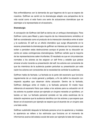 Nos enfrentábamos con la demanda de que hagamos de lo que se espera de
nosotros. Goffman se centró en la dramaturgia adapto una perspectiva de la
vida social como si esta fuera una serie de actuaciones dramáticas que se
asemejan a la representada en el escenario.
Dramaturgia
A concepción de Goffman del Self se deriva de un enfoque dramatúrgico. Para
Goffman como para Mead y para mayoría de los interaccionismo simbólico el
Self es considerada como el producto de la interacción dramática entre el actor
y la audiencia. El self es un efecto dramático que surge difusamente en la
escena presentada la dramaturgia de goffman se interesa por los procesos que
evitan o persisten estas destrucciones aunque el grueso de su discusión se
centra en estas contingencias dramatúrgicas, Goffman señalo que la mayoría
de las representaciones salen triunfantes. El resultado es que en circunstancias
normales a los actores se les asignan un self firme y estable que parece
emanar al actor durante su presentación del self, los actores son consciente de
que los miembros de la audiencia pueden perturbar su presentación por esta
razón los actores son conscientes de la necesidad de controlar la audiencia.
Goffman habla de fachada. La fachada es la parte del escenario que funciona
regularmente de un modo general y prefijado, a fin de definir la situación con
respecto aquellos que observan dicha actuación. Dentro de la fachada,
Goffman distingue entre el medio y la fachada personal. El medio hace
referencia al escenario físico que rodea a los actores para su actuación sin él
los actores no pueden actuar por ejemplo un cirujano necesita un quirófano, un
taxista un taxi. La fachada personal consiste en las artes escénicas de la
dotación expresiva que la audiencia identifica con los actores y que espera que
lleven en el escenario por ejemplo se espera que el atuendo de un cirujano sea
una bata verde.
Goffman subdividió después la fachada persona al en la apariencia y modales
la apariencia se refiere a los estímulos que funciona en el momento de
informarnos acerca del estatus social del actor por ejemplo la bata del cirujano.
 