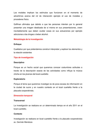 Los modales implican los estímulos que funcionan en el momento de
advertirnos acerca del rol de interacción ejemplo el uso de modales y
procederes físico.
Goffman afirmaba que debido a que las personas intentan por lo general
presentar una imagen idealizada de sí misma en sus presentaciones, creen
inevitablemente que deben ocultar cosas en sus actuaciones por ejemplo
adicciones a las drogas o beber alcohol.
Metodología de la investigación
Enfoque
Cualitativo por que pretendemos construir interpretar y explicar los elementos y
la relación existentes
Tipo de investigación
Descriptivo
Porque es un hecho social que queremos conocer costumbres actitudes a
través de la descripción exacta de las actividades como influye la música
chicha en los jóvenes del local cuartelito
Exploratorio
Porque el tema que queremos investigar es de poca escasa de información en
la ciudad de sucre y en nuestro contexto en el local cuartelito frente a la
plazuela cooperativista.
Dimensión temporal
Transversal
La investigación se realizara en un determinado tiempo en el año 2011 en el
local cuartelito.
Contexto
Investigación se realizara en local cuartelito frente a la plazuela cooperativista
av. Germán Mendoza
 