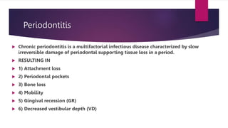 Periodontitis
 Chronic periodontitis is a multifactorial infectious disease characterized by slow
irreversible damage of periodontal supporting tissue loss in a period.
 RESULTING IN
 1) Attachment loss
 2) Periodontal pockets
 3) Bone loss
 4) Mobility
 5) Gingival recession (GR)
 6) Decreased vestibular depth (VD)
 