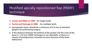 Modified apically repositioned flap (MARF)
technique
 Carnio and Miller in 1999 - for single tooth
 Carnio and Camargo in 2006 - for multiple teeth
 prerequisite factor should be a minimum of 0.5 mm of attached
gingiva for performing surgery.
 If the distance between the bottom of the pocket and the crest of the
bone is >2.0 mm, MARF technique is not advisable, as there is a
chance of postoperative recession to occur because of the bone
dehiscence
 