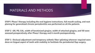 MATERIALS AND METHODS
STEP1: Phase I therapy including the oral hygiene instructions, full mouth scaling, and root
planing for generalized chronic periodontitis was performed on all the patients.
STEP 2 : GR, PD, CAL, width of keratinized gingiva, width of attached gingiva, and VD were
assessed preoperatively after Phase I therapy and 6-month postoperatively.
STEP 3 : Occlusal adjustment and temporary esthetic fiber splinting wherever required were
done on lingual aspect of teeth with mobility to facilitate the periodontal flap surgery.
 