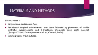 MATERIALS AND METHODS
STEP 4: Phase II
 conventional periodontal flap.
 Periodontal surgical debridement was done followed by placement of sterile
synthetic hydroxyapatite and β-tricalcium phosphate bone graft material
(Sybograf™ Plus, Eucare pharmaceuticals, Chennai, India)
 suturing with 3-0 silk sutures.
 
