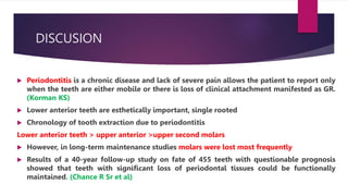 DISCUSION
 Periodontitis is a chronic disease and lack of severe pain allows the patient to report only
when the teeth are either mobile or there is loss of clinical attachment manifested as GR.
(Korman KS)
 Lower anterior teeth are esthetically important, single rooted
 Chronology of tooth extraction due to periodontitis
Lower anterior teeth > upper anterior >upper second molars
 However, in long-term maintenance studies molars were lost most frequently
 Results of a 40-year follow-up study on fate of 455 teeth with questionable prognosis
showed that teeth with significant loss of periodontal tissues could be functionally
maintained. (Chance R Sr et al)
 