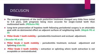 DISCUSION
 The average prognosis of the teeth postactive treatment changed very little from initial
to 5–8 years, with prognosis being more accurate for single-rooted teeth than
multirooted teeth. (MCGuire MK)
 Long-term preservation of hopeless teeth following periodontal surgery is an attainable
goal with no detrimental effect on adjacent surfaces of neighboring teeth. (Wojcik MS et
al)
 Miller Grade 1 tooth mobility – periodontitis treatment and occlusal adjustment.
( Strassler HE et al)
 Miller Grade 2 tooth mobility - periodontitis treatment, occlusal adjustment and
Splinting (Cole EG)
 Miller Grade 3 tooth mobility – extraction or splinting where tooth extraction is not
acceptable or contraindicated.
 