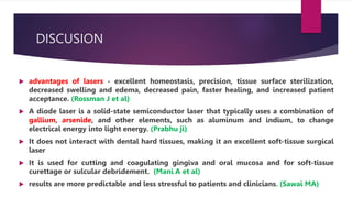 DISCUSION
 advantages of lasers - excellent homeostasis, precision, tissue surface sterilization,
decreased swelling and edema, decreased pain, faster healing, and increased patient
acceptance. (Rossman J et al)
 A diode laser is a solid-state semiconductor laser that typically uses a combination of
gallium, arsenide, and other elements, such as aluminum and indium, to change
electrical energy into light energy. (Prabhu ji)
 It does not interact with dental hard tissues, making it an excellent soft-tissue surgical
laser
 It is used for cutting and coagulating gingiva and oral mucosa and for soft-tissue
curettage or sulcular debridement. (Mani A et al)
 results are more predictable and less stressful to patients and clinicians. (Sawai MA)
 