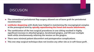 DISCUSION
 The conventional periodontal flap surgery allowed use of bone graft for periodontal
reconstruction
 vestibular deepening with diode laser helped in maintaining the mucogingival complex
at the presurgical level by apically repositioning the frenal and muscle attachments.
 The combination of the two surgical procedures in one sitting resulted in highly
significant increase in attached gingiva, keratinized gingiva, and VD over multiple
teeth while simultaneously relieving the tension on the gingiva.
 There were minimal patient discomfort and postoperative complications.
 This one-step surgical technique does not involve any other site as in soft tissue graft.
 