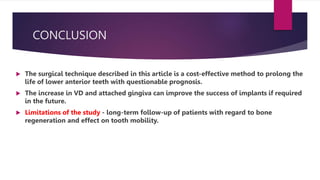 CONCLUSION
 The surgical technique described in this article is a cost-effective method to prolong the
life of lower anterior teeth with questionable prognosis.
 The increase in VD and attached gingiva can improve the success of implants if required
in the future.
 Limitations of the study - long-term follow-up of patients with regard to bone
regeneration and effect on tooth mobility.
 
