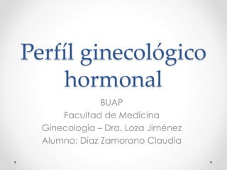 Perfíl ginecológico 
hormonal 
BUAP 
Facultad de Medicina 
Ginecología – Dra. Loza Jiménez 
Alumna: Díaz Zamorano Claudia 
 