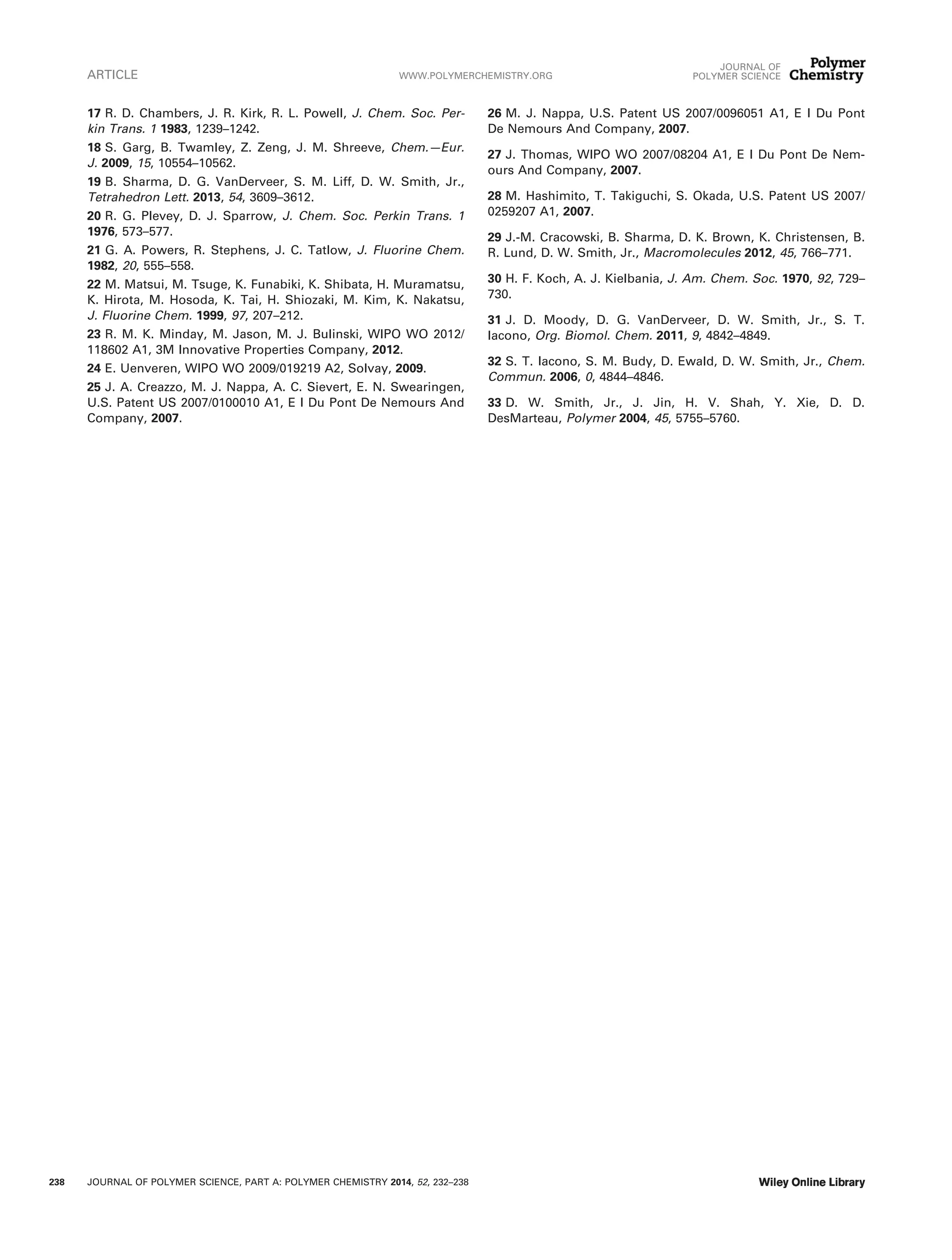 17 R. D. Chambers, J. R. Kirk, R. L. Powell, J. Chem. Soc. Per-
kin Trans. 1 1983, 1239–1242.
18 S. Garg, B. Twamley, Z. Zeng, J. M. Shreeve, Chem.—Eur.
J. 2009, 15, 10554–10562.
19 B. Sharma, D. G. VanDerveer, S. M. Liff, D. W. Smith, Jr.,
Tetrahedron Lett. 2013, 54, 3609–3612.
20 R. G. Plevey, D. J. Sparrow, J. Chem. Soc. Perkin Trans. 1
1976, 573–577.
21 G. A. Powers, R. Stephens, J. C. Tatlow, J. Fluorine Chem.
1982, 20, 555–558.
22 M. Matsui, M. Tsuge, K. Funabiki, K. Shibata, H. Muramatsu,
K. Hirota, M. Hosoda, K. Tai, H. Shiozaki, M. Kim, K. Nakatsu,
J. Fluorine Chem. 1999, 97, 207–212.
23 R. M. K. Minday, M. Jason, M. J. Bulinski, WIPO WO 2012/
118602 A1, 3M Innovative Properties Company, 2012.
24 E. Uenveren, WIPO WO 2009/019219 A2, Solvay, 2009.
25 J. A. Creazzo, M. J. Nappa, A. C. Sievert, E. N. Swearingen,
U.S. Patent US 2007/0100010 A1, E I Du Pont De Nemours And
Company, 2007.
26 M. J. Nappa, U.S. Patent US 2007/0096051 A1, E I Du Pont
De Nemours And Company, 2007.
27 J. Thomas, WIPO WO 2007/08204 A1, E I Du Pont De Nem-
ours And Company, 2007.
28 M. Hashimito, T. Takiguchi, S. Okada, U.S. Patent US 2007/
0259207 A1, 2007.
29 J.-M. Cracowski, B. Sharma, D. K. Brown, K. Christensen, B.
R. Lund, D. W. Smith, Jr., Macromolecules 2012, 45, 766–771.
30 H. F. Koch, A. J. Kielbania, J. Am. Chem. Soc. 1970, 92, 729–
730.
31 J. D. Moody, D. G. VanDerveer, D. W. Smith, Jr., S. T.
Iacono, Org. Biomol. Chem. 2011, 9, 4842–4849.
32 S. T. Iacono, S. M. Budy, D. Ewald, D. W. Smith, Jr., Chem.
Commun. 2006, 0, 4844–4846.
33 D. W. Smith, Jr., J. Jin, H. V. Shah, Y. Xie, D. D.
DesMarteau, Polymer 2004, 45, 5755–5760.
ARTICLE WWW.POLYMERCHEMISTRY.ORG
JOURNAL OF
POLYMER SCIENCE
238 JOURNAL OF POLYMER SCIENCE, PART A: POLYMER CHEMISTRY 2014, 52, 232–238
 