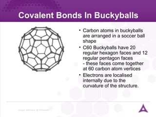 Covalent Bonds In Buckyballs Image:  Mstroeck  @  Wikipedia   Carbon atoms in buckyballs are arranged in a soccer ball shape C60 Buckyballs have 20 regular hexagon faces and 12 regular pentagon faces - these faces come together at 60 carbon atom vertices Electrons are localised internally due to the  curvature of the structure. 