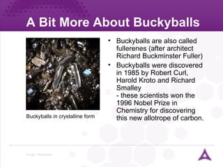 A Bit More About Buckyballs Image:  Wikipedia Buckyballs are also called fullerenes (after architect Richard Buckminster Fuller) Buckyballs were discovered in 1985 by Robert Curl, Harold Kroto and Richard Smalley - these scientists won the 1996 Nobel Prize in Chemistry for discovering this new allotrope of carbon. Buckyballs in crystalline form 