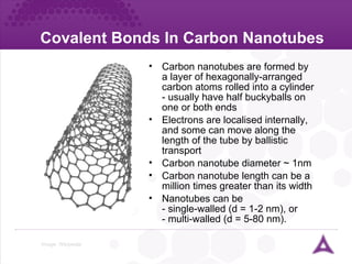 Covalent Bonds In Carbon Nanotubes Image:  Wikipedia Carbon nanotubes are formed by a layer of hexagonally-arranged carbon atoms rolled into a cylinder - usually have half buckyballs on one or both ends Electrons are localised internally, and some can move along the length of the tube by ballistic transport Carbon nanotube diameter  ~  1nm Carbon nanotube length can be a million times greater than its width Nanotubes can be  - single-walled (d = 1-2 nm), or  - multi-walled (d = 5-80 nm). 