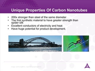 Unique Properties Of Carbon Nanotubes 200x stronger than steel of the same diameter The first synthetic material to have greater strength than spider silk Excellent conductors of electricity and heat Have huge potential for product development. Image:  wafonso@flickr, digidreamgraphix@flickr  