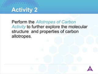 Activity 2 Perform the  Allotropes of Carbon Activity  to further explore the molecular structure  and properties of carbon allotropes . 