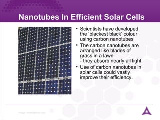 Nanotubes In Efficient Solar Cells Image:  [email_address]   Scientists have developed the ‘blackest black’ colour using carbon nanotubes The carbon nanotubes are arranged like blades of grass in a lawn - they absorb nearly all light Use of carbon nanotubes in solar cells could vastly improve their efficiency. 