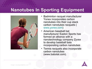 Nanotubes In Sporting Equipment Image:  [email_address]   Badminton racquet manufacturer Yonex incorporates carbon nanotubes into their cup stack carbon nanotubes racquets ( www.yonex.com ) American baseball bat manufacturer Easton Sports has formed an alliance with a nanotechnology company Zyvex to develop baseball bats incorporating carbon nanotubes Tennis racquets also incorporate carbon nanotubes (www.babolat.com). 