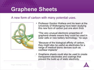 Graphene Sheets  Image: © Dorling Kindersley A new form of carbon with many potential uses. Professor Gordon Wallace and his team at the University of Wollongong have been studying this new form of carbon just one atom thick “The very unusual electronic properties of graphene sheets means they could be used in solar cells or new battery technology,” he says “Because of the biological affinity of carbon, they might also be useful as electrodes for a range of medical bionic devices such as cochlear implants” Graphene sheets could also be used to create transparent electrodes and coatings that prevent the build up of static electricity. 