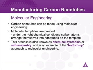 Manufacturing Carbon Nanotubes Molecular Engineering Carbon nanotubes can be made using molecular engineering Molecular templates are created - under the right chemical conditions carbon atoms arrange themselves into nanotubes on the template This process is also known as  chemical synthesis  or  self-assembly ,   and is an example of the  ‘bottom-up’  approach to molecular engineering. 