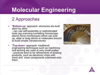 Molecular Engineering 2 Approaches ‘ Bottom-up ’  approach: structures are built atom by atom - can use self-assembly or sophisticated tools (eg scanning tunnelling microscope, atomic force microscope) which can pick up, slide or drag atoms or molecules around to build simple nanostructures ‘ Top-down’  approach: traditional engineering techniques such as machining and etching are used at very small scales - products tend to be refinements of existing products, such as electronic chips with more and  more components crammed onto them. Image:  [email_address]   