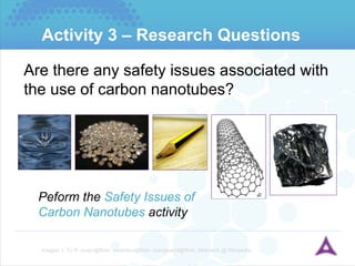 Activity 3 – Research Questions Are there any safety issues associated with the use of carbon nanotubes? Images: L To R: snapr@flickr, swamibu@flickr, orangeacid@flickr,  Mstroeck @  Wikipedia,  Peform the  Safety Issues of Carbon Nanotubes  activity   