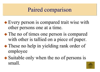 Paired comparison
 Every person is compared trait wise with
other persons one at a time.
 The no of times one person is compared
with other is tallied on a piece of paper.
 These no help in yielding rank order of
employee
 Suitable only when the no of persons is
small.
 