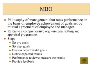 MBO
 Philosophy of management that rates performance on
the basis of employee achievement of goals set by
mutual agreement of employee and manager.
 Refers to a comprehensive org wise goal setting and
appraisal programme.
 Steps
 Set org goals
 Set dept goals
 Discuss departmental goals
 Define expected results
 Performance reviews: measure the results
 Provide feedback
 
