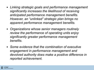 • Linking strategic goals and performance management
significantly increases the likelihood of receiving
anticipated performance management benefits.
However, an “unlinked” strategic plan brings no
apparent performance management benefits.
• Organizations whose senior managers routinely
review the performance of operating units enjoy
significantly greater performance management
benefits.
• Some evidence that the combination of executive
engagement in performance management and
devolved authority does make a positive difference in
reported achievement.
 