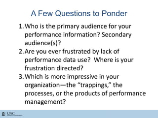 A Few Questions to Ponder
1.Who is the primary audience for your
performance information? Secondary
audience(s)?
2.Are you ever frustrated by lack of
performance data use? Where is your
frustration directed?
3.Which is more impressive in your
organization—the “trappings,” the
processes, or the products of performance
management?
 