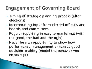  Timing of strategic planning process (after
elections)
 Incorporating input from elected officials and
boards and committees
 Regular reporting in easy to use format (with
the good, the bad and the ugly)
 Never lose an opportunity to show how
performance management enhances good
decision-making (model the behavior you
encourage)
 