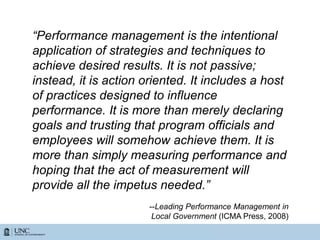 “Performance management is the intentional
application of strategies and techniques to
achieve desired results. It is not passive;
instead, it is action oriented. It includes a host
of practices designed to influence
performance. It is more than merely declaring
goals and trusting that program officials and
employees will somehow achieve them. It is
more than simply measuring performance and
hoping that the act of measurement will
provide all the impetus needed.”
--Leading Performance Management in
Local Government (ICMA Press, 2008)
 