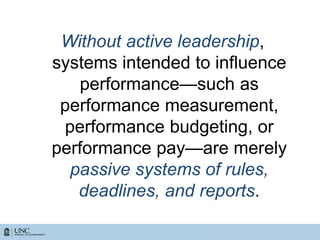 Without active leadership,
systems intended to influence
performance—such as
performance measurement,
performance budgeting, or
performance pay—are merely
passive systems of rules,
deadlines, and reports.
 