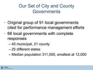 Our Set of City and County
Governments
• Original group of 91 local governments
cited for performance management efforts
• 66 local governments with complete
responses
– 45 municipal, 21 county
– 25 different states
– Median population 311,000, smallest at 12,000
 