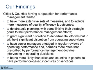 Our Findings
Cities & Counties having a reputation for performance
management tended…
• to have more extensive sets of measures, and to include
more measures of quality, efficiency & outcomes;
• to do strategic planning, with some linking their strategic
goals to their performance management efforts;
• to grant significant discretion to departmental officials but to
withhold significant discretion from operating supervisors;
• to have senior managers engaged in regular reviews of
operating performance and, perhaps more often than
prescribed by performance management doctrine,
intervening in operating decisions;
• to be no more likely than cities and counties in general to
have performance-based incentives or sanctions.
 
