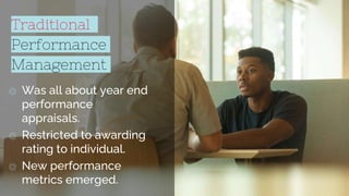 Traditional
Performance
Management
◎ Was all about year end
performance
appraisals.
◎ Restricted to awarding
rating to individual.
◎ New performance
metrics emerged.
3
 