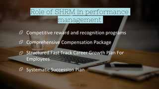 Role of SHRM in performance
management
7
Competitive reward and recognition programs
Comprehensive Compensation Package
Structured Fast Track Career Growth Plan For
Employees
Systematic Succession Plan
 