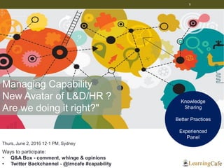 1
Thurs, June 2, 2016 12-1 PM, Sydney
Ways to participate:
• Q&A Box - comment, whinge & opinions
• Twitter Backchannel - @lrncafe #capability
Knowledge
Sharing
Better Practices
Experienced
Panel
Managing Capability
New Avatar of L&D/HR ?
Are we doing it right?"
 