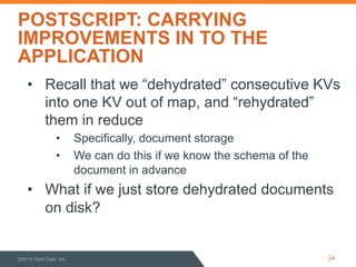 POSTSCRIPT: CARRYING
IMPROVEMENTS IN TO THE
APPLICATION
©2014 Sqrrl Data, Inc 24
•  Recall that we “dehydrated” consecutive KVs
into one KV out of map, and “rehydrated”
them in reduce
•  Specifically, document storage
•  We can do this if we know the schema of the
document in advance
•  What if we just store dehydrated documents
on disk?
 