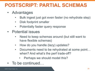 POSTSCRIPT: PARTIAL SCHEMAS
©2014 Sqrrl Data, Inc 25
•  Advantages
•  Bulk ingest just got even faster (no rehydrate step)
•  Disk footprint smaller
•  Potentially faster query response
•  Potential issues
•  Need to keep schemas around (but still want to
have flexible schemas)
•  How do you handle (lazy) updates?
•  Documents need to be rehydrated at some point…
when? And what’s the perf trade-off?
•  Perhaps we should model this?
•  To be continued…
 