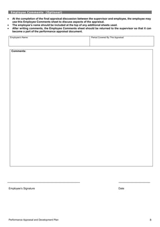 Performance Appraisal and Development Plan 8
Employee Comments (Optional)
 At the completion of the final appraisal discussion between the supervisor and employee, the employee may
use this Employee Comments sheet to discuss aspects of the appraisal.
 The employee’s name should be included at the top of any additional sheets used.
 After writing comments, the Employee Comments sheet should be returned to the supervisor so that it can
become a part of the performance appraisal document.
Employee’s Name: Period Covered By This Appraisal:
Comments:
Employee’s Signature Date
 