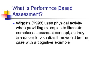 What is Performnce Based
Assessment?
 Wiggins (1998) uses physical activity
when providing examples to illustrate
complex assessment concept, as they
are easier to visualize than would be the
case with a cognitive example
 