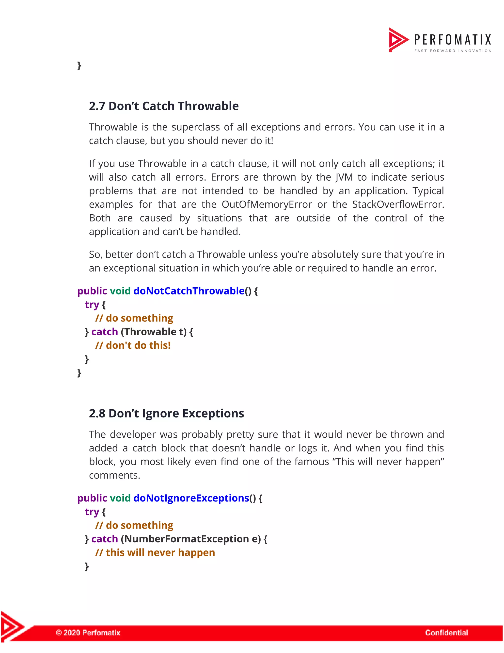 }    2.7 Don’t Catch Throwable  Throwable is the superclass of all exceptions and errors. You can use it in a                              catch clause, but you should never do it!  If you use Throwable in a catch clause, it will not only catch all exceptions; it                                will also catch all errors. Errors are thrown by the JVM to indicate serious                            problems that are not intended to be handled by an application. Typical                        examples for that are the OutOfMemoryError or the StackOverflowError.                  Both are caused by situations that are outside of the control of the                          application and can’t be handled.  So, better don’t catch a Throwable unless you’re absolutely sure that you’re in                          an exceptional situation in which you’re able or required to handle an error.  public​ ​void​ ​doNotCatchThrowable​() {  ​try​ {  ​// do something  } ​catch​ (Throwable t) {  ​// don't do this!  }  }    2.8 Don’t Ignore Exceptions  The developer was probably pretty sure that it would never be thrown and                          added a catch block that doesn’t handle or logs it. And when you find this                              block, you most likely even find one of the famous “This will never happen”                            comments.  public​ ​void​ ​doNotIgnoreExceptions​() {  ​try​ {  ​// do something  } ​catch​ (NumberFormatException e) {  ​// this will never happen  }  