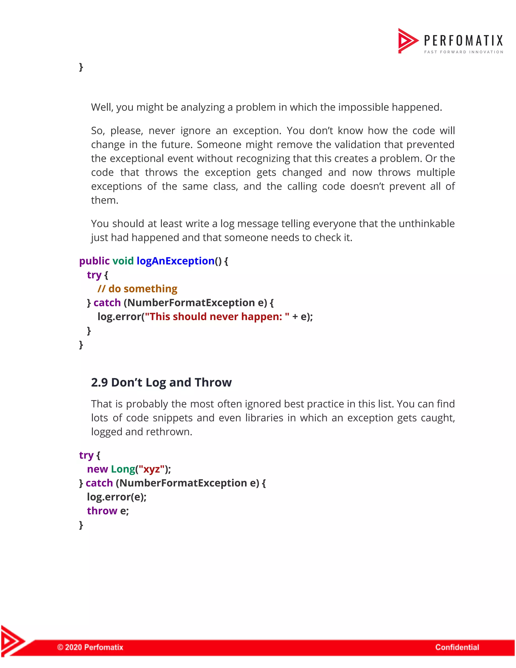 }    Well, you might be analyzing a problem in which the impossible happened.  So, please, never ignore an exception. You don’t know how the code will                          change in the future. Someone might remove the validation that prevented                      the exceptional event without recognizing that this creates a problem. Or the                        code that throws the exception gets changed and now throws multiple                      exceptions of the same class, and the calling code doesn’t prevent all of                          them.  You should at least write a log message telling everyone that the unthinkable                          just had happened and that someone needs to check it.  public​ ​void​ ​logAnException​() {  ​try​ {  ​// do something  } ​catch​ (NumberFormatException e) {  log.error(​"This should never happen: "​ + e);  }  }    2.9 Don’t Log and Throw  That is probably the most often ignored best practice in this list. You can find                              lots of code snippets and even libraries in which an exception gets caught,                          logged and rethrown.  try​ {  ​new​ ​Long​(​"xyz"​);  } ​catch​ (NumberFormatException e) {  log.error(e);  ​throw​ e;  }    