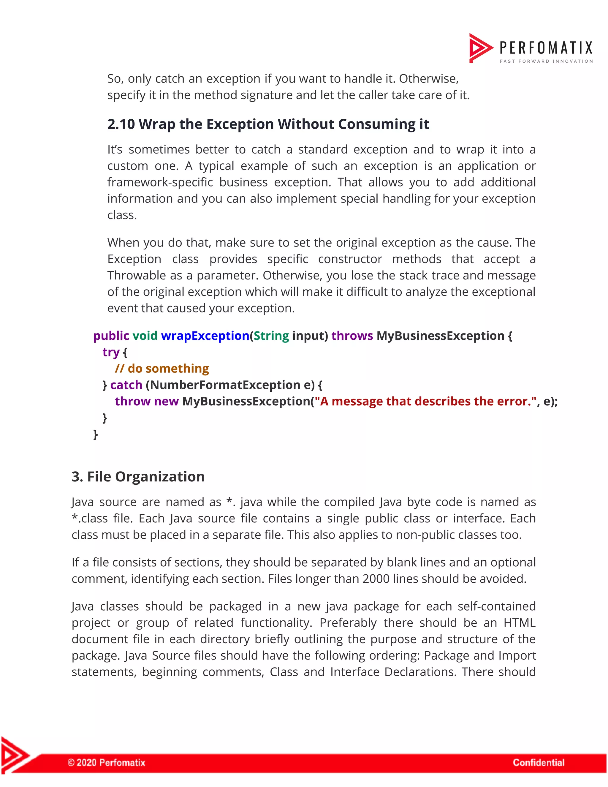 So, only catch an exception if you want to handle it. Otherwise,                        specify it in the method signature and let the caller take care of it.  2.10 Wrap the Exception Without Consuming it  It’s sometimes better to catch a standard exception and to wrap it into a                            custom one. A typical example of such an exception is an application or                          framework-specific business exception. That allows you to add additional                  information and you can also implement special handling for your exception                      class.  When you do that, make sure to set the original exception as the cause. The                              Exception class provides specific constructor methods that accept a                  Throwable as a parameter. Otherwise, you lose the stack trace and message                        of the original exception which will make it difficult to analyze the exceptional                          event that caused your exception.  public​ ​void​ ​wrapException​(​String​ input) ​throws​ MyBusinessException {  ​try​ {  ​// do something  } ​catch​ (NumberFormatException e) {  ​throw​ ​new​ MyBusinessException(​"A message that describes the error."​, e);  }  }    3. File Organization   Java source are named as *. java while the compiled Java byte code is named as                                *.class file. Each Java source file contains a single public class or interface. Each                            class must be placed in a separate file. This also applies to non-public classes too.   If a file consists of sections, they should be separated by blank lines and an optional                                comment, identifying each section. Files longer than 2000 lines should be avoided.  Java classes should be packaged in a new java package for each self-contained                          project or group of related functionality. Preferably there should be an HTML                        document file in each directory briefly outlining the purpose and structure of the                          package. Java Source files should have the following ordering: Package and Import                        statements, beginning comments, Class and Interface Declarations. There should                  